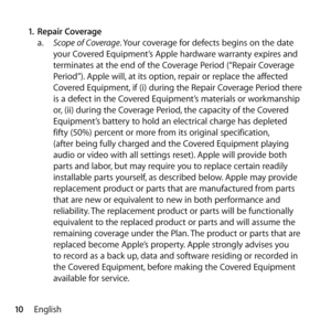 Page 1010English
1.
 Repair Coverage 
a.   Scope of Coverage. Your coverage for defects begins on the date 
your Covered Equipment’s Apple hardware warranty expires and 
terminates at the end of the Coverage Period (“Repair Coverage 
Period”). Apple will, at its option, repair or replace the affected 
Covered Equipment, if (i) during the Repair Coverage Period there 
is a defect in the Covered Equipment’s materials or workmanship 
or, (ii) during the Coverage Period, the capacity of the Covered 
Equipment’s...