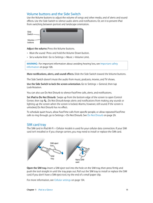 Page 11 Chapter  1    iPad at a Glance 11
Volume buttons and the Side Switch
Use the Volume buttons to adjust the volume of songs and other media, and of alerts and sound 
effects. Use the Side Switch to silence audio alerts and notifications. Or, set it to prevent iPad 
from switching between portrait and landscape orientation.
Volume
buttons
Side
Switch
Adjust the volume. Press the Volume buttons.
 •Mute the sound:  Press and hold the Volume Down button.
 •Set a volume limit:  Go to Settings > Music > Volume...