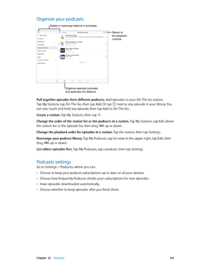 Page 103 Chapter  25    Podcasts 10 3
Organize your podcasts
Delete or rearrange stations or podcasts.
Return to 
the playback 
controls.
Organize selected podcasts 
and episodes into stations.
Pull together episodes from different podcasts. Add episodes to your On-The-Go station.  
Tap My Stations, tap On-The-Go, then tap Add. Or tap 
 next to any episode in your library. You 
can also touch and hold any episode, then tap Add to On-The-Go.
Create a station. Tap My Stations, then tap 
.
Change the order of the...