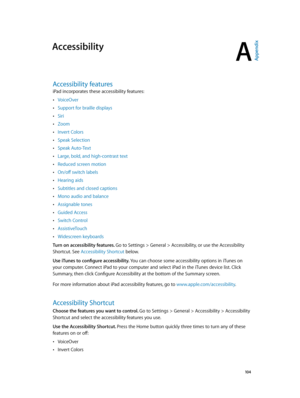 Page 104A
  10 4
Accessibility
Accessibility features
iPad incorporates these accessibility features:
 •VoiceOver
 •Support for braille displays
 •Siri
 •Zoom
 •Invert Colors
 •Speak Selection
 •Speak Auto-Text
 •Large, bold, and high-contrast text
 •Reduced screen motion
 •On/off switch labels
 •Hearing aids
 •Subtitles and closed captions
 •Mono audio and balance
 •Assignable tones
 •Guided Access
 •Switch Control
 •AssistiveTouch
 •Widescreen keyboards
Turn on accessibility features. Go to Settings > General...