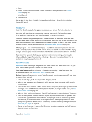 Page 105 Appendix A    Accessibility 10 5
 •Zoom
 •Guided Access ( The shortcut starts Guided Access if it’s already turned on. See Guided 
Access
 on page 11 7.)
 •Switch Control
 •AssistiveTouch
Not so fast. To slow down the triple-click speed, go to Settings > General > Accessibility > 
Home-click Speed.
VoiceOver
VoiceOver describes aloud what appears onscreen, so you can use iPad without seeing it. 
VoiceOver tells you about each item on the screen as you select it. The VoiceOver cursor  
(a rectangle)...