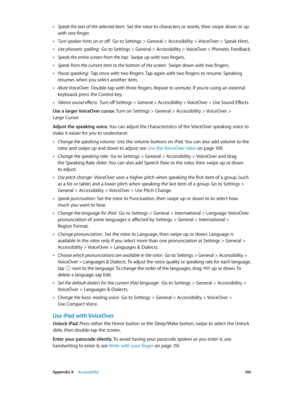 Page 106 Appendix A    Accessibility 10 6
 •Speak the text of the selected item:  Set the rotor to characters or words, then swipe down or up 
with one finger.
 •Turn spoken hints on or off:  Go to Settings > General > Accessibility > VoiceOver > Speak Hints.
 •Use phonetic spelling:  Go to Settings > General > Accessibility > VoiceOver > Phonetic Feedback.
 •Speak the entire screen from the top:  Swipe up with two fingers.
 •Speak from the current item to the bottom of the screen:  Swipe down with two fingers....