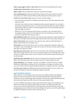 Page 107 Appendix A    Accessibility 10 7
Open an app, toggle a switch, or tap an item. Select the item, then double-tap the screen.
Double-tap the selected item. Triple-tap the screen.
Adjust a slider. Select the slider, then swipe up or down with one finger.
Use a standard gesture. Double-tap and hold your finger on the screen until you hear three 
rising tones, then make the gesture. When you lift your finger, VoiceOver gestures resume.
Scroll a list or area of the screen. Swipe up or down with three...