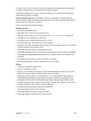 Page 108 Appendix A    Accessibility 10 8
If a gesture doesn’t work, try a quicker movement, especially for a double-tap or swipe gesture. 
To swipe, try brushing the screen quickly with your finger or fingers.
In VoiceOver settings, you can enter a special area where you can practice VoiceOver gestures 
without affecting iPad or its settings.
Practice VoiceOver gestures. Go to Settings > General > Accessibility > VoiceOver, then tap 
VoiceOver Practice. When you finish practicing, tap Done. If you don’t see the...