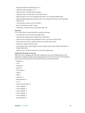 Page 113 Appendix A    Accessibility 11 3
 •Change the label of the selected item:  VO–/
 •Double-tap with two fingers:  VO–”-”
 •Adjust the rotor:  Use Quick Nav (see below)
 •Swipe up or down:  VO–Up Arrow or VO–Down Arrow
 •Adjust the speech rotor:  VO–Command–Left Arrow or VO–Command–Right Arrow
 •Adjust the setting specified by the speech rotor:  VO–Command–Up Arrow or VO–Command–
Down Arrow
 •Turn the screen curtain on or off:  VO–Shift–S
 •Return to the previous screen:  Escape
 •Switch apps:  Command–Tab...