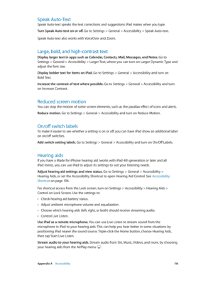 Page 116 Appendix A    Accessibility 11 6
Speak Auto-Text
Speak Auto-text speaks the text corrections and suggestions iPad makes when you type.
Turn Speak Auto-text on or off. Go to Settings > General > Accessibility > Speak Auto-text.
Speak Auto-text also works with VoiceOver and Zoom.
Large, bold, and high-contrast text
Display larger text in apps such as Calendar, Contacts, Mail, Messages, and Notes. Go to 
Settings > General > Accessibility > Larger Text, where you can turn on Larger Dynamic Type and 
adjust...