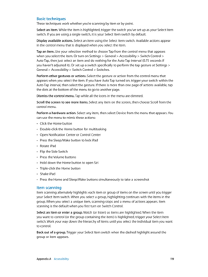 Page 119 Appendix A    Accessibility 11 9
Basic techniques
These techniques work whether you’re scanning by item or by point.
Select an item. While the item is highlighted, trigger the switch you’ve set up as your Select Item 
switch. If you are using a single switch, it is your Select Item switch by default.
Display available actions. Select an item using the Select Item switch. Available actions appear 
in the control menu that is displayed when you select the item.
Tap an item. Use your selection method to...
