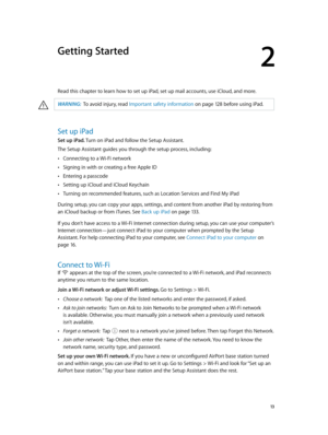 Page 132
  13
Getting Started
Read this chapter to learn how to set up iPad, set up mail accounts, use iCloud, and more. 
·WARNING:  To avoid injury, read Important safety information on page 12 8 befor e using iPad.
Set up iPad
Set up iPad. Turn on iPad and follow the Setup Assistant.
The Setup Assistant guides you through the setup process, including: 
 •Connecting to a Wi-Fi network
 •Signing in with or creating a free Apple ID
 •Entering a passcode
 •Setting up iCloud and iCloud Keychain
 •Turning on...