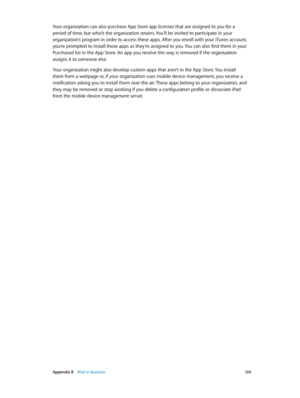 Page 124 Appendix B    iPad in Business 12 4
Your organization can also purchase App Store app licenses that are assigned to you for a 
period of time, but which the organization retains. You’ll be invited to participate in your 
organization’s program in order to access these apps. After you enroll with your iTunes account, 
you’re prompted to install these apps as they’re assigned to you. You can also find them in your 
Purchased list in the App Store. An app you receive this way is removed if the organization...