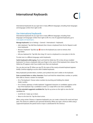 Page 125C
  12 5
International Keyboards
International keyboards let you type text in many different languages, including Asian languages 
and languages written from right to left.
Use international keyboards
International keyboards let you type text in many different languages, including Asian 
languages and languages written from right to left. For a list of supported keyboards, go to 
www.apple.com/ipad/specs.
Manage keyboards. Go to Settings > General > International > Keyboards.
 •Add a keyboard:  Tap Add...