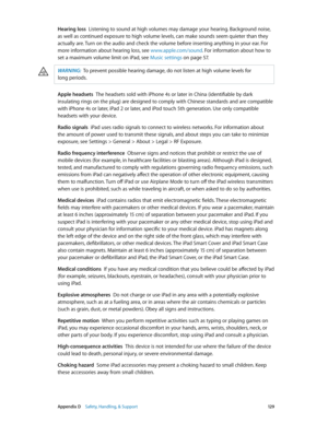 Page 129 Appendix D    Safety, Handling, & Support 12 9
Hearing loss  Listening to sound at high volumes may damage your hearing. Background noise, 
as well as continued exposure to high volume levels, can make sounds seem quieter than they 
actually are. Turn on the audio and check the volume before inserting anything in your ear. For 
more information about hearing loss, see www.apple.com/sound . For information about how to 
set a maximum volume limit on iPad, see Music settings
 on page 57 .
WARNING:  To pre...