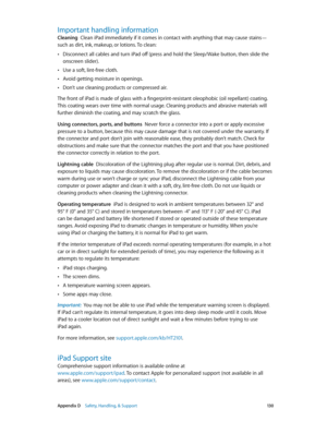 Page 130 Appendix D    Safety, Handling, & Support 13 0
Important handling information
Cleaning  Clean iPad immediately if it comes in contact with anything that may cause stains—
such as dirt, ink, makeup, or lotions. To clean:
 •Disconnect all cables and turn iPad off (press and hold the Sleep/Wake button, then slide the 
onscreen slider).
 •Use a soft, lint-free cloth.
 •Avoid getting moisture in openings.
 •Don’t use cleaning products or compressed air.
The front of iPad is made of glass with a...