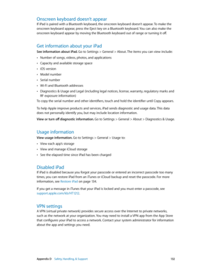 Page 132 Appendix D    Safety, Handling, & Support 13 2
Onscreen keyboard doesn’t appear
If iPad is paired with a Bluetooth keyboard, the onscreen keyboard doesn’t appear. To make the 
onscreen keyboard appear, press the Eject key on a Bluetooth keyboard. You can also make the 
onscreen keyboard appear by moving the Bluetooth keyboard out of range or turning it off.
Get information about your iPad
See information about iPad. Go to Settings > General > About. The items you can view include:
 •Number of songs,...