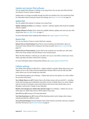 Page 134 Appendix D    Safety, Handling, & Support 13 4
Update and restore iPad software
You can update iPad software in Settings, or by using iTunes. You can also erase iPad, and then 
use iCloud or iTunes to restore a backup.
Deleted data is no longer accessible through the iPad user interface, but it isn’t erased from iPad. 
For information about erasing all content and settings, see Restart or reset iPad
 on page 131.
Update iPad
You can update iPad software in Settings or by using iTunes. 
Update wirelessly...