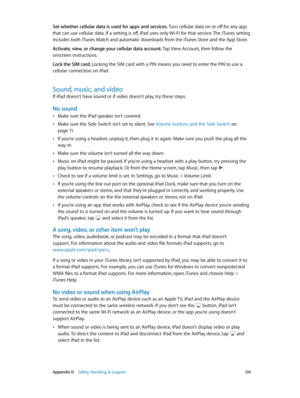 Page 135 Appendix D    Safety, Handling, & Support 13 5
Set whether cellular data is used for apps and services. Turn cellular data on or off for any app 
that can use cellular data. If a setting is off, iPad uses only Wi-Fi for that service. The iTunes setting 
includes both iTunes Match and automatic downloads from the iTunes Store and the App Store.
Activate, view, or change your cellular data account. Tap View Account, then follow the 
onscreen instructions.
Lock the SIM card. Locking the SIM card with a PIN...