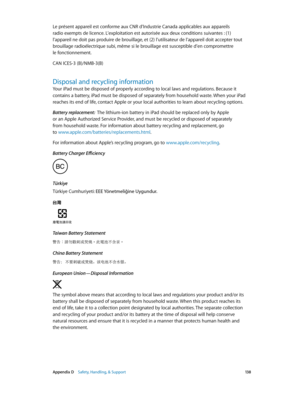 Page 138 Appendix D    Safety, Handling, & Support 13 8
Le présent appareil est conforme aux CNR d’Industrie Canada applicables aux appareils 
radio exempts de licence. L’exploitation est autorisée aux deux conditions suivantes : (1) 
l’appareil ne doit pas produire de brouillage, et (2) l’utilisateur de l’appareil doit accepter tout 
brouillage radioélectrique subi, même si le brouillage est susceptible d’en compromettre 
le fonctionnement.
CAN ICES-3 (B)/NMB-3(B)
Disposal and recycling information
Your iPad...