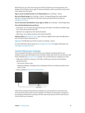 Page 16 Chapter  2    Getting Started 16
With iCloud, you get a free mail account and 5 GB of storage for your mail, documents, and 
backups. Your purchased music, apps, TV shows, and books, as well as your Photo Stream, don’t 
count against your free space.
Sign in, create an iCloud account, or set iCloud options. Go to Settings > iCloud.
Buy more iCloud storage. Go to Settings > iCloud > Storage & Backup, then tap Buy More 
Storage or Change Storage Plan. For information about purchasing iCloud storage, see...