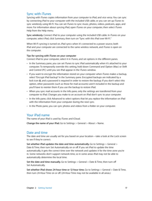 Page 17 Chapter  2    Getting Started 17
Sync with iTunes
Syncing with iTunes copies information from your computer to iPad, and vice versa. You can sync 
by connecting iPad to your computer with the included USB cable, or you can set up iTunes to 
sync wirelessly using Wi-Fi. You can set iTunes to sync music, photos, videos, podcasts, apps, and 
more. For information about syncing iPad, open iTunes on your computer, then select iTunes 
Help from the Help menu.
Sync wirelessly. Connect iPad to your computer...