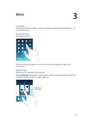 Page 193
  19
Basics
Use apps
All the apps that come with iPad—as well as the apps you download from the App Store—are 
on the Home screen.
Start from home
Tap an app to open it.
Press the Home button anytime to return to the Home screen. Swipe left or right to see 
other screens.
Multitasking
iPad lets you run many apps at the same time.
View running apps. Double-click the Home button to reveal the multitasking screen. Swipe left 
or right to see more. To switch to another app, tap it.
Drag an app 
up to close...