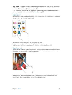 Page 20 Chapter  3    Basics 20
Close an app. If an app isn’t working properly, you can force it to quit. Drag the app up from the 
multitasking screen. Then try opening the app again.
If you have lots of apps, you can use Spotlight to find and open them. Pull down the center of 
the Home screen to see the search field. See Search
 on page 27.
Look around
Drag a list up or down to see more. Swipe to scroll quickly; touch the screen to stop it. Some lists 
have an index—tap a letter to jump ahead.
Drag a photo,...