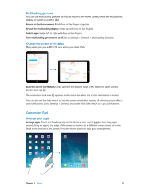 Page 21 Chapter  3    Basics 21
Multitasking gestures
You can use multitasking gestures on iPad to return to the Home screen, reveal the multitasking 
display, or switch to another app. 
Return to the Home screen. Pinch four or five fingers together.
Reveal the multitasking display. Swipe up with four or five fingers.
Switch apps. Swipe left or right with four or five fingers.
Turn multitasking gestures on or off. Go to Settings > General > Multitasking Gestures.
Change the screen orientation
Many apps give you...