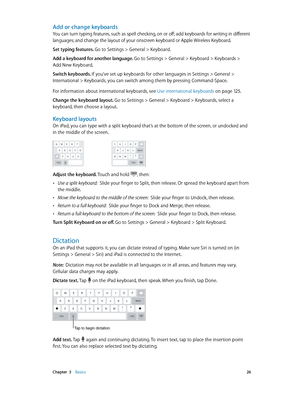 Page 26 Chapter  3    Basics 26
Add or change keyboards
You can turn typing features, such as spell checking, on or off; add keyboards for writing in different 
languages; and change the layout of your onscreen keyboard or Apple Wireless Keyboard. 
Set typing features. Go to Settings > General > Keyboard. 
Add a keyboard for another language. Go to Settings > General > Keyboard > Keyboards >  
Add New Keyboard.
Switch keyboards. If you’ve set up keyboards for other languages in Settings > General >...