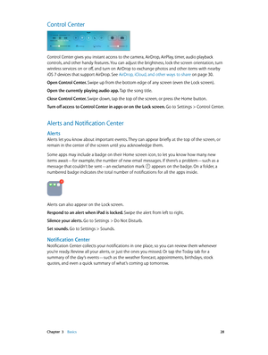 Page 28 Chapter  3    Basics 28
Control Center
Control Center gives you instant access to the camera, AirDrop, AirPlay, timer, audio playback 
controls, and other handy features. You can adjust the brightness, lock the screen orientation, turn 
wireless services on or off, and turn on AirDrop to exchange photos and other items with nearby 
iOS 7 devices that support AirDrop. See AirDrop, iCloud, and other ways to share
 on page 30.
Open Control Center. Swipe up from the bottom edge of any screen (even the Lock...