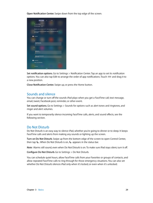 Page 29 Chapter  3    Basics 29
Open Notification Center. Swipe down from the top edge of the screen.
Set notification options. Go to Settings > Notification Center. Tap an app to set its notification 
options. You can also tap Edit to arrange the order of app notifications. Touch 
 and drag it to 
a new position.
Close Notification Center. Swipe up, or press the Home button. 
Sounds and silence
You can change or turn off the sounds iPad plays when you get a FaceTime call, text message, 
email, tweet, Facebook...