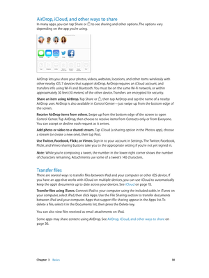 Page 30 Chapter  3    Basics 30
AirDrop, iCloud, and other ways to share
In many apps, you can tap Share or  to see sharing and other options. The options vary 
depending on the app you’re using.
AirDrop lets you share your photos, videos, websites, locations, and other items wirelessly with 
other nearby iOS 7 devices that support AirDrop. AirDrop requires an iCloud account, and 
transfers info using Wi-Fi and Bluetooth. You must be on the same Wi-Fi network, or within 
approximately 30 feet (10 meters) of the...