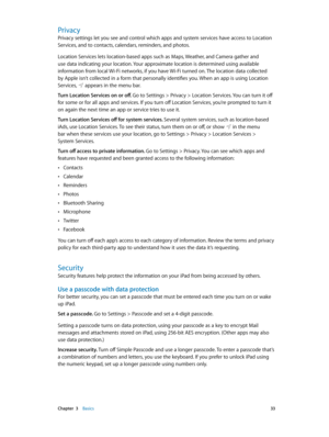 Page 33 Chapter  3    Basics 33
Privacy
Privacy settings let you see and control which apps and system services have access to Location 
Services, and to contacts, calendars, reminders, and photos.
Location Services lets location-based apps such as Maps, Weather, and Camera gather and 
use data indicating your location. Your approximate location is determined using available 
information from local Wi-Fi networks, if you have Wi-Fi turned on. The location data collected 
by Apple isn’t collected in a form that...