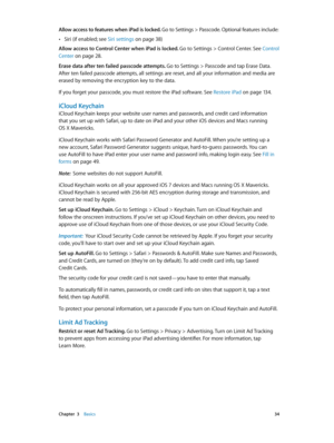 Page 34 Chapter  3    Basics 34
Allow access to features when iPad is locked. Go to Settings > Passcode. Optional features include:
 •Siri (if enabled; see Siri settings on page 38)
Allow access to Control Center when iPad is locked.  Go to Settings > Control Center. See Control 
Center
 on page 28 .
Erase data after ten failed passcode attempts. Go to Settings > Passcode and tap Erase Data. 
After ten failed passcode attempts, all settings are reset, and all your information and media are 
erased by removing...