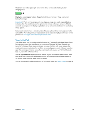 Page 36 Chapter  3    Basics 36
The battery icon in the upper-right corner of the status bar shows the battery level or 
charging status.
Display the percentage of battery charge. Go to Settings > General > Usage and turn on 
Battery Percentage.
Important:  If iPad is very low on power, it may display an image of a nearly depleted battery, 
indicating that iPad needs to charge for up to twenty minutes before you can use it. If iPad is 
extremely low on power, the display may be blank for up to two minutes...