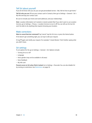 Page 38 Chapter  4    Siri 38
Tell Siri about yourself
If you let Siri know who you are, you can get personalized service—like, “tell me how to get home.” 
Tell Siri who you are. Fill out your contact card in Contacts, then go to Settings > General > Siri > 
My Info and tap your contact card.
Be sure to include your home and work addresses, and your relationships. 
Note:  Location information isn’t tracked or stored outside iPad. If you don’t want to use Location 
Services, go to Settings > Privacy > Location...