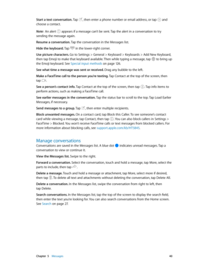 Page 40 Chapter  5    Messages 40
Start a text conversation. Tap , then enter a phone number or email address, or tap  and 
choose a contact.
Note:  An alert  appears if a message can’t be sent. Tap the alert in a conversation to try 
sending the message again. 
Resume a conversation. Tap the conversation in the Messages list.
Hide the keyboard. Tap 
 in the lower-right corner.
Use picture characters. Go to Settings > General > Keyboard > Keyboards > Add New Keyboard, 
then tap Emoji to make that keyboard...