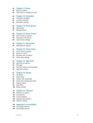 Page 582 Chapter 17:  Notes
82 Notes at a glance
83 Share notes in multiple accounts
84 Chapter 18:  Reminders
85 Scheduled reminders
85 Location reminders
85 Reminders settings
86 Chapter 19:  Photo B ooth
86 Take photos
87 Manage photos
88 Chapter 20:  Game Cen ter
88 Game Center at a glance
89 Play games with friends
89 Game Center settings
90 Chapter 21:  Newsstand
90 Newsstand at a glance
91 Chapter 22:  iTune s Store
91 iTunes Store at a glance
92 Browse or search
92 Purchase, rent, or redeem
93 iTunes...