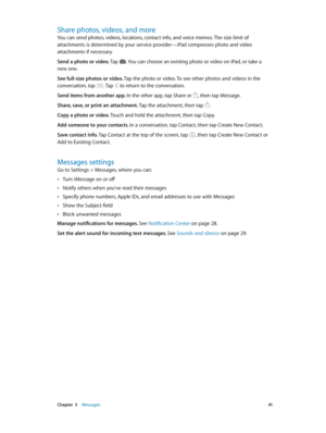 Page 41 Chapter  5    Messages 41
Share photos, videos, and more
You can send photos, videos, locations, contact info, and voice memos. The size limit of 
attachments is determined by your service provider—iPad compresses photo and video 
attachments if necessary.
Send a photo or video. Tap 
. You can choose an existing photo or video on iPad, or take a 
new one.
See full-size photos or video. Tap the photo or video. To see other photos and videos in the 
conversation, tap 
. Tap  to return to the...