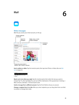 Page 426
  42
Mail
Write messages
Mail lets you access your email accounts, on the go.
Compose a 
message.
Change mailboxes 
or accounts.
Delete, move, or mark 
multiple messages.Search for 
messages.
Change the preview length in 
Settings > Mail, Contacts, Calendars.
Insert a photo or video. Tap the insertion point, then tap Insert Photo or Video. Also see Edit 
text
 on page 24 .
Quote some text when you reply. Tap the insertion point, then select the text you want to 
include. Tap 
, then tap Reply. You can...