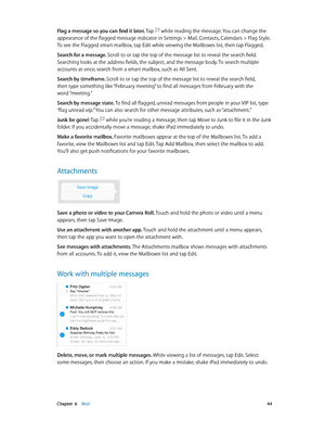 Page 44 Chapter  6    Mail 44
Flag a message so you can find it later. Tap  while reading the message. You can change the 
appearance of the flagged message indicator in Settings > Mail, Contacts, Calendars > Flag Style. 
To see the Flagged smart mailbox, tap Edit while viewing the Mailboxes list, then tap Flagged.
Search for a message. Scroll to or tap the top of the message list to reveal the search field. 
Searching looks at the address fields, the subject, and the message body. To search multiple 
accounts...