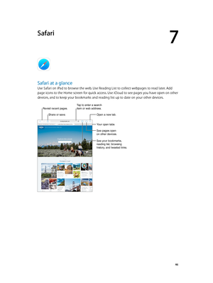 Page 467
  46
Safari
Safari at a glance
Use Safari on iPad to browse the web. Use Reading List to collect webpages to read later. Add 
page icons to the Home screen for quick access. Use iCloud to see pages you have open on other 
devices, and to keep your bookmarks and reading list up to date on your other devices.
Tap to enter a search 
item or web address.
Share or save.
Revisit recent pages.
Your open tabs
See pages open 
on other devices.
See your bookmarks, 
reading list, browsing 
history, and tweeted...