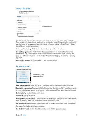 Page 47 Chapter  7    Safari 47
Search the web
Or tap a suggestion.
Enter what you’re searching for, then tap Go.
Tap to search the current page.
Search the web. Enter a URL or search terms in the smart search field at the top of the page. 
Then tap a search suggestion, or tap Go on the keyboard to search for exactly what you typed. If 
you don’t want to see suggested search terms, go to Settings > Safari > Smart Search Field and 
turn off Search Engine Suggestions.
Have your favorites top the list. Select them...