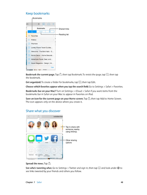 Page 48 Chapter  7    Safari 48
Keep bookmarks
Shared links
Reading list
Bookmarks
Bookmark the current page. Tap , then tap Bookmark. To revisit the page, tap , then tap 
the bookmark.
Get organized. To create a folder for bookmarks, tap 
, then tap Edit.
Choose which favorites appear when you tap the search field. Go to Settings > Safari > Favorites.
Bookmarks bar on your Mac? Turn on Settings > iCloud > Safari if you want items from the 
bookmarks bar in Safari on your Mac to appear in Favorites on iPad....