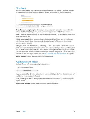 Page 49 Chapter  7    Safari 49
Fill in forms
Whether you’re logging in to a website, signing up for a service, or making a purchase, you can 
fill in a web form using the onscreen keyboard or have Safari fill it in for you using AutoFill.
Tap AutoFill instead of 
typing your contact info.
Tired of always having to log in? When you’re asked if you want to save the password for the 
site, tap Yes. The next time you visit, your user name and password will be filled in for you.
Fill in a form. Tap any field to...