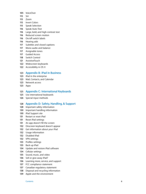 Page 6105 VoiceOver
11 5 Siri
11 5 Zoom
11 5 Invert Colors
11 5 Speak Selection
11 6 Speak Auto-Text
11 6 Large, bold, and high-contrast text
11 6 Reduced screen motion
11 6 On/off switch labels
11 6 Hearing aids
11 7 Subtitles and closed captions
11 7 Mono audio and balance
11 7 Assignable tones
11 7 Guided Access
11 8 Switch Control
121 AssistiveTouch
12 2 Widescreen keyboards
12 2 Accessibility in OS X
12 3 Appendix B:  iPad in Business
12 3 iPad in the enterprise
12 3 Mail, Contacts, and Calendar
12 3...