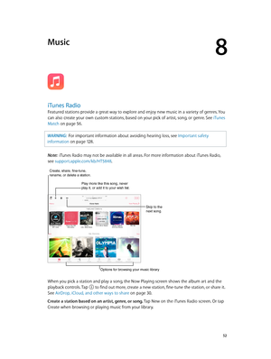 Page 528
  52
Music
iTunes Radio
Featured stations provide a great way to explore and enjoy new music in a variety of genres. You 
can also create your own custom stations, based on your pick of artist, song, or genre. See iTunes 
Match
 on page 56. 
WARNING:  For importan t information about avoiding hearing loss, see Important safety 
information
 on page 12 8 .
Note:  iTunes Radio may not be available in all areas. For more information about iTunes Radio, 
see support.apple.com/kb/HT5848.
Create, share,...