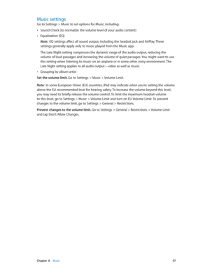 Page 57 Chapter  8    Music 57
Music settings
Go to Settings > Music to set options for Music, including:
 •Sound Check (to normalize the volume level of your audio content)
 •Equalization (EQ)
Note:  EQ settings affect all sound output, including the headset jack and AirPlay. These 
settings generally apply only to music played from the Music app.
The Late Night setting compresses the dynamic range of the audio output, reducing the 
volume of loud passages and increasing the volume of quiet passages. You might...