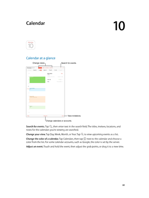 Page 6010
  60
Calendar
Calendar at a glance
Change calendars or accounts.
Change views.
View invitations.
Search for events.
Search for events. Tap , then enter text in the search field. The titles, invitees, locations, and 
notes for the calendars you’re viewing are searched. 
Change your view. Tap Day, Week, Month, or Year. Tap 
 to view upcoming events as a list.
Change the color of a calendar. Tap Calendars, then tap  next to the calendar and choose a 
color from the list. For some calendar accounts, such...