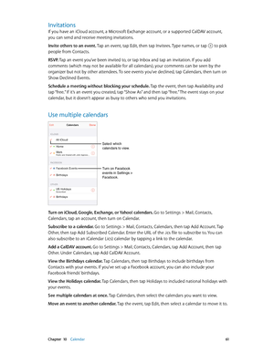 Page 61 Chapter  10    Calendar 61
Invitations
If you have an iCloud account, a Microsoft Exchange account, or a supported CalDAV account, 
you can send and receive meeting invitations.
Invite others to an event. Tap an event, tap Edit, then tap Invitees. Type names, or tap 
 to pick 
people from Contacts.
RSVP. Tap an event you’ve been invited to, or tap Inbox and tap an invitation. If you add 
comments (which may not be available for all calendars), your comments can be seen by the 
organizer but not by other...