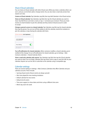 Page 62 Chapter  10    Calendar 62
Share iCloud calendars
You can share an iCloud calendar with other iCloud users. When you share a calendar, others can 
see it, and you can let them add or change events. You can also share a read-only version that 
anyone can view.
Create an iCloud calendar. Tap Calendars, tap Edit, then tap Add Calendar in the iCloud section.
Share an iCloud calendar. Tap Calendars, tap Edit, then tap the iCloud calendar you want to 
share. Tap Add Person and enter a name, or tap 
 to browse...