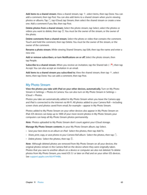 Page 65 Chapter  11    Photos 65
Add items to a shared stream. View a shared stream, tap , select items, then tap Done. You can 
add a comment, then tap Post. You can also add items to a shared stream when you’re viewing 
photos or albums. Tap 
, tap iCloud, tap Stream, then select the shared stream or create a new 
one. Add a comment if you like, then tap Post.
Delete photos from a shared stream. Select the photo stream, tap Select, select the photos or 
videos you want to delete, then tap 
. You must be the...