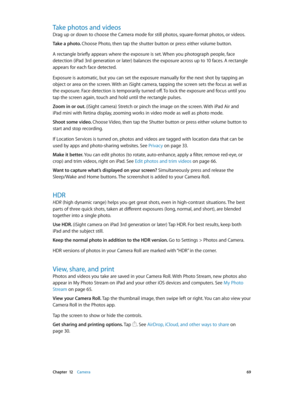 Page 69 Chapter  12    Camera 69
Take photos and videos
Drag up or down to choose the Camera mode for still photos, square-format photos, or videos. 
Take a photo. Choose Photo, then tap the shutter button or press either volume button.
A rectangle briefly appears where the exposure is set. When you photograph people, face 
detection (iPad 3rd generation or later) balances the exposure across up to 10 faces. A rectangle 
appears for each face detected.
Exposure is automatic, but you can set the exposure...